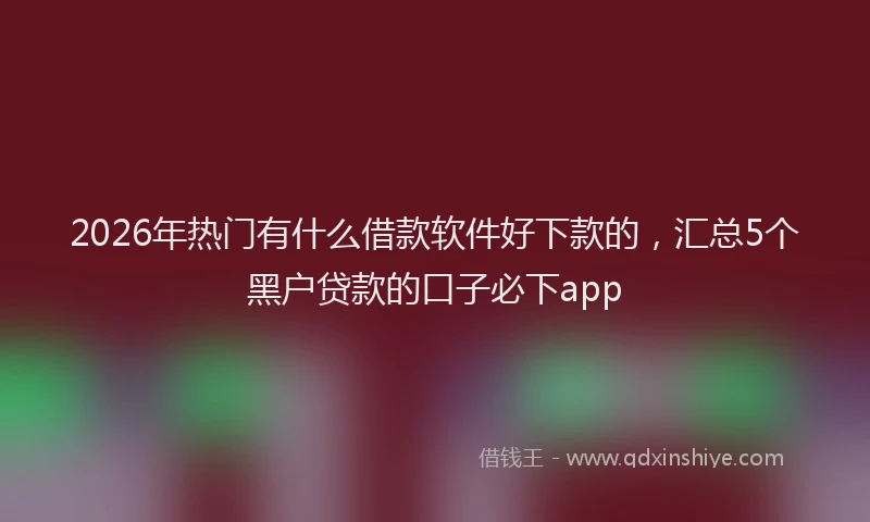 2026年热门有什么借款软件好下款的，汇总5个黑户贷款的口子必下app