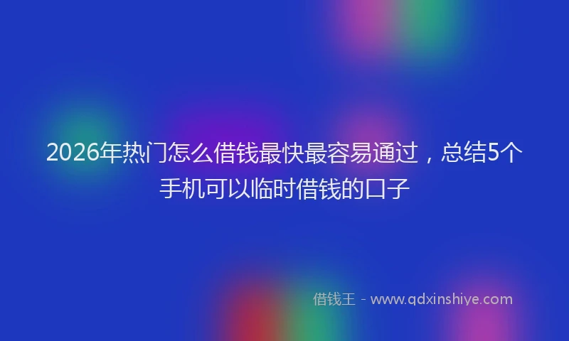 2026年热门怎么借钱最快最容易通过，总结5个手机可以临时借钱的口子