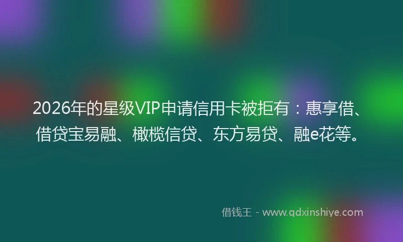 2026年的星级VIP申请信用卡被拒有：惠享借、借贷宝易融、橄榄信贷、东方易贷、融e花等。