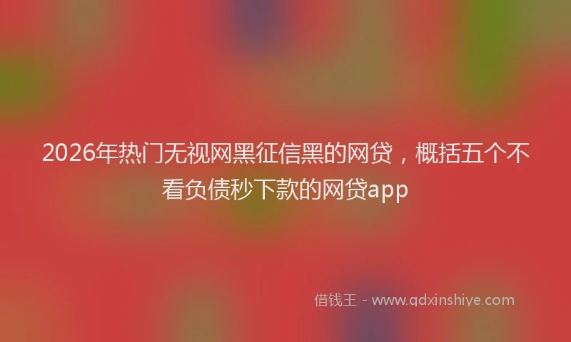 2026年热门无视网黑征信黑的网贷，概括五个不看负债秒下款的网贷app