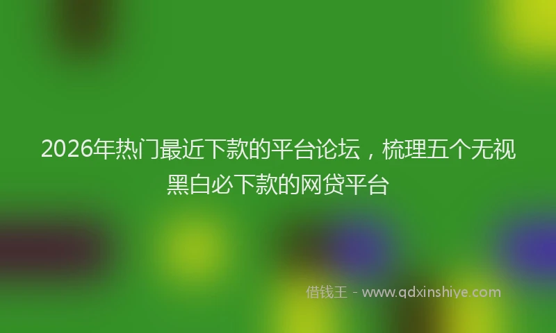 2026年热门最近下款的平台论坛，梳理五个无视黑白必下款的网贷平台