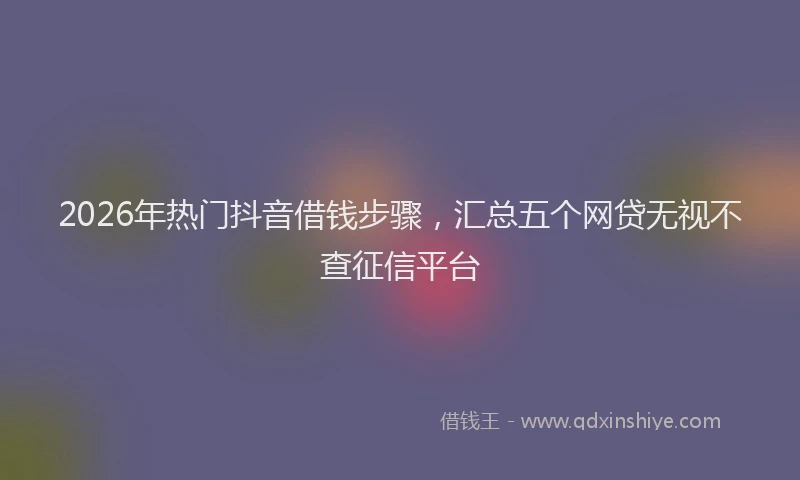 2026年热门抖音借钱步骤，汇总五个网贷无视不查征信平台
