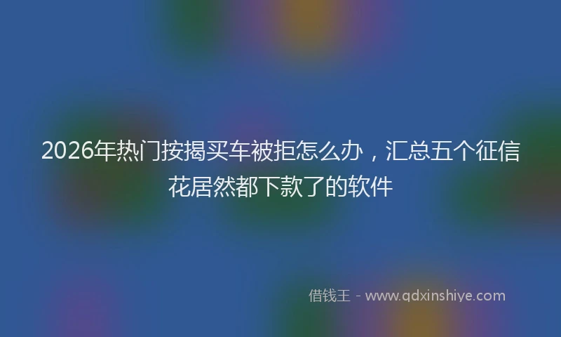2026年热门按揭买车被拒怎么办，汇总五个征信花居然都下款了的软件