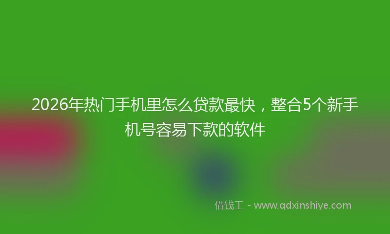 2026年热门手机里怎么贷款最快,整合5个新手机号容易下款的软件