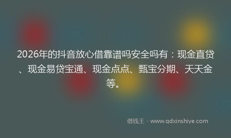 2026年的抖音放心借靠谱吗安全吗有：现金直贷、现金易贷宝通、现金点点、甄宝分期、天天金等。