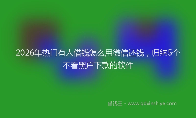 2026年热门有人借钱怎么用微信还钱,归纳5个不看黑户下款的软件