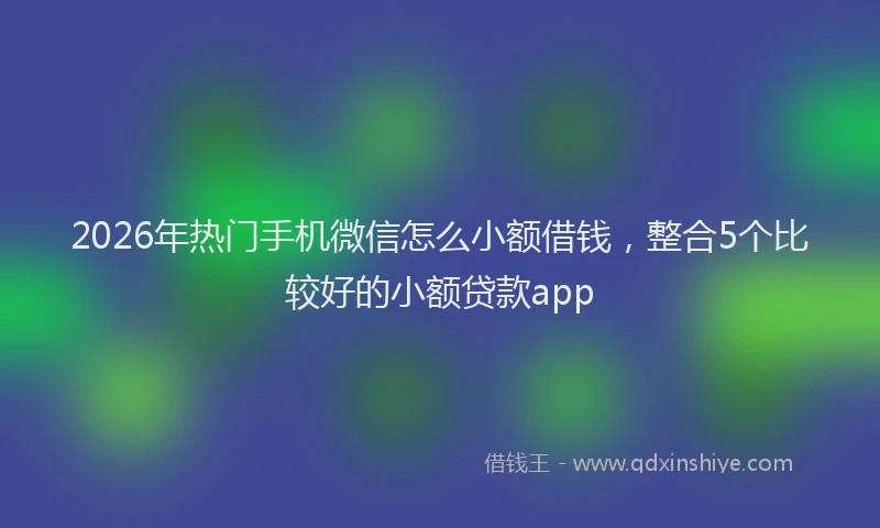 2026年热门手机微信怎么小额借钱,整合5个比较好的小额贷款app