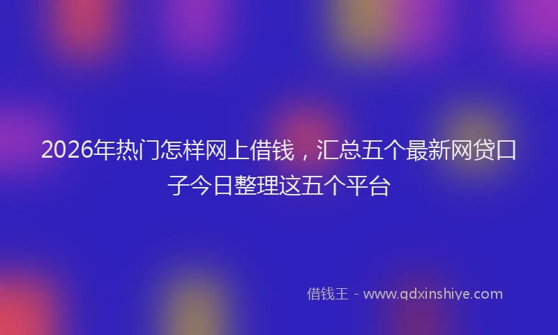 2026年热门怎样网上借钱，汇总五个最新网贷口子今日整理这五个平台