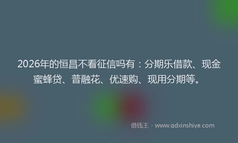 2026年的恒昌不看征信吗有：分期乐借款、现金蜜蜂贷、普融花、优速购、现用分期等。