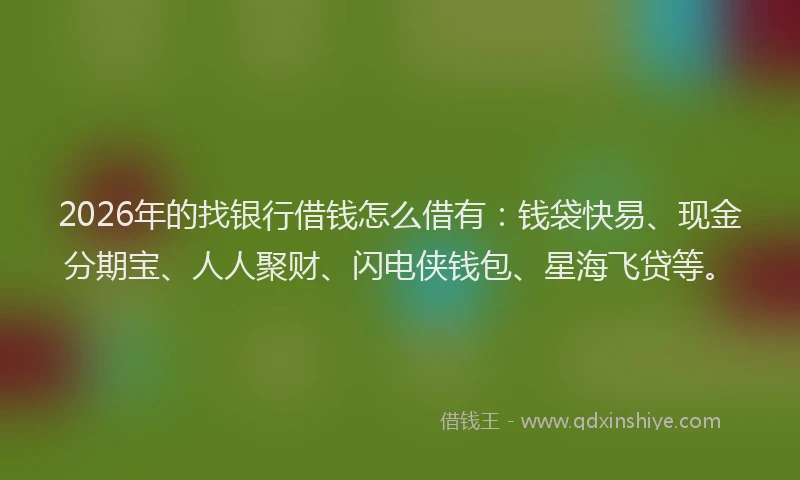 2026年的找银行借钱怎么借有：钱袋快易、现金分期宝、人人聚财、闪电侠钱包、星海飞贷等。