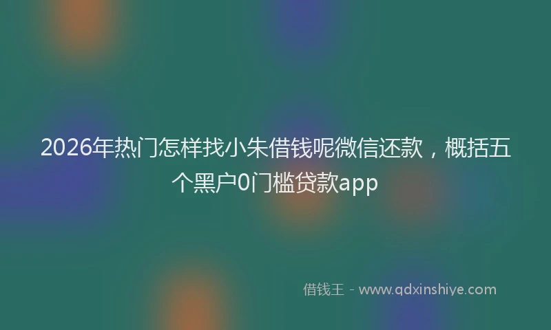 2026年热门怎样找小朱借钱呢微信还款，概括五个黑户0门槛贷款app