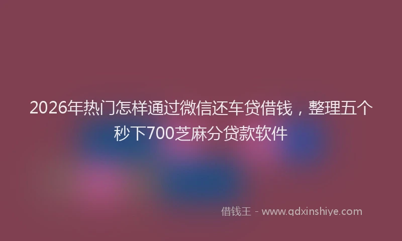 2026年热门怎样通过微信还车贷借钱，整理五个秒下700芝麻分贷款软件