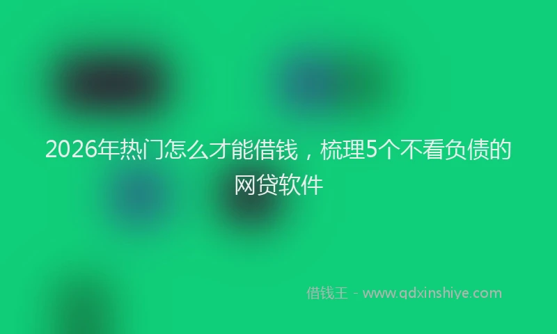 2026年热门怎么才能借钱，梳理5个不看负债的网贷软件