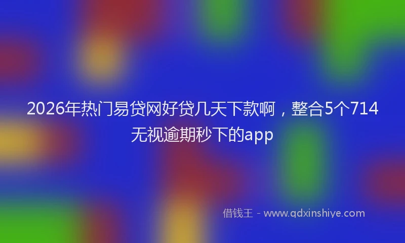 2026年热门易贷网好贷几天下款啊，整合5个714无视逾期秒下的app