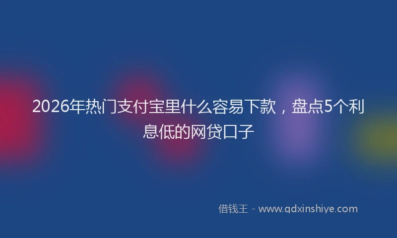 2026年热门支付宝里什么容易下款，盘点5个利息低的网贷口子