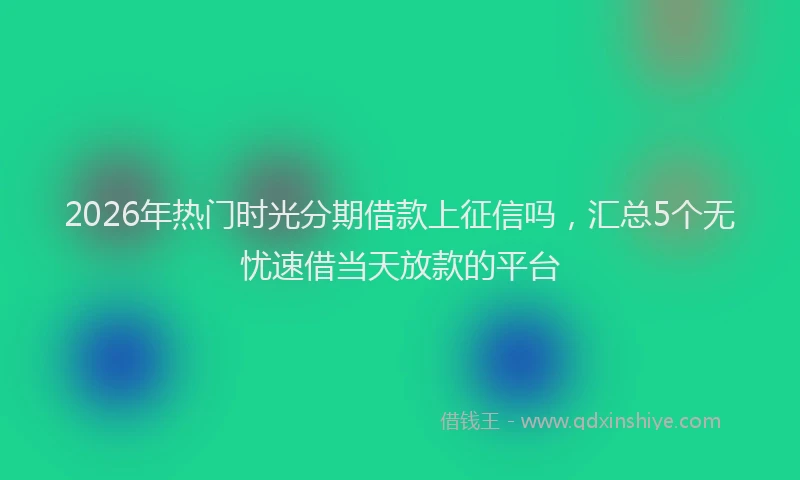 2026年热门时光分期借款上征信吗，汇总5个无忧速借当天放款的平台