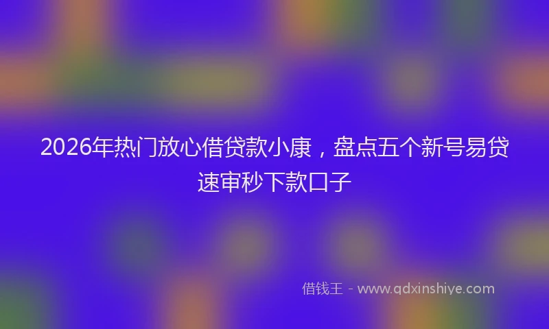 2026年热门放心借贷款小康，盘点五个新号易贷速审秒下款口子