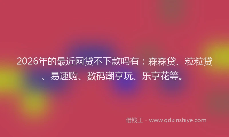 2026年的最近网贷不下款吗有：森森贷、粒粒贷、易速购、数码潮享玩、乐享花等。
