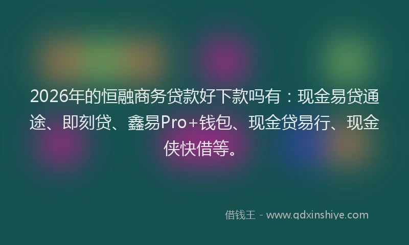 2026年的恒融商务贷款好下款吗有：现金易贷通途、即刻贷、鑫易Pro+钱包、现金贷易行、现金侠快借等。