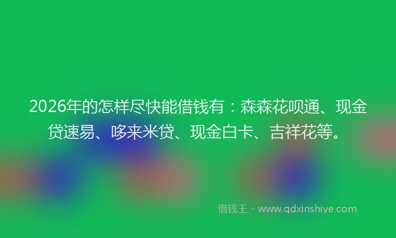 2026年的怎样尽快能借钱有：森森花呗通、现金贷速易、哆来米贷、现金白卡、吉祥花等。