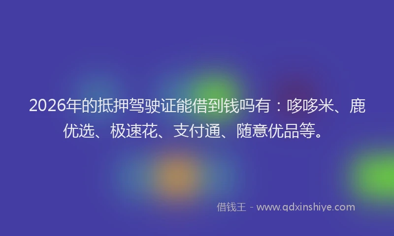 2026年的抵押驾驶证能借到钱吗有：哆哆米、鹿优选、极速花、支付通、随意优品等。