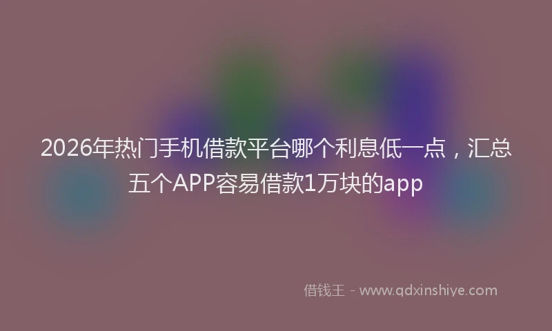 2026年热门手机借款平台哪个利息低一点，汇总五个APP容易借款1万块的app