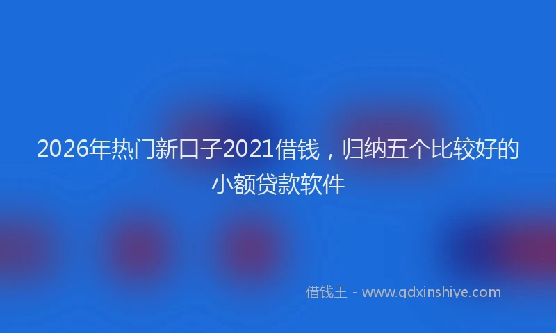 2026年热门新口子2021借钱，归纳五个比较好的小额贷款软件