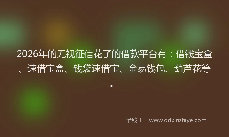 2026年的无视征信花了的借款平台有：借钱宝盒、速借宝盒、钱袋速借宝、金易钱包、葫芦花等。