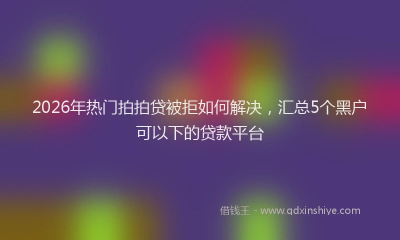 2026年热门拍拍贷被拒如何解决，汇总5个黑户可以下的贷款平台