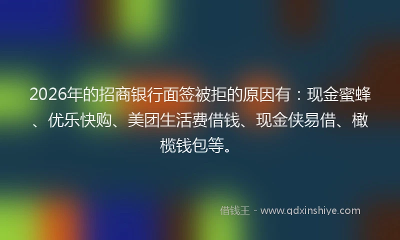 2026年的招商银行面签被拒的原因有：现金蜜蜂、优乐快购、美团生活费借钱、现金侠易借、橄榄钱包等。