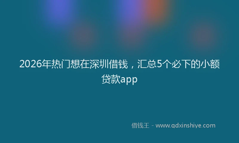 2026年热门想在深圳借钱，汇总5个必下的小额贷款app