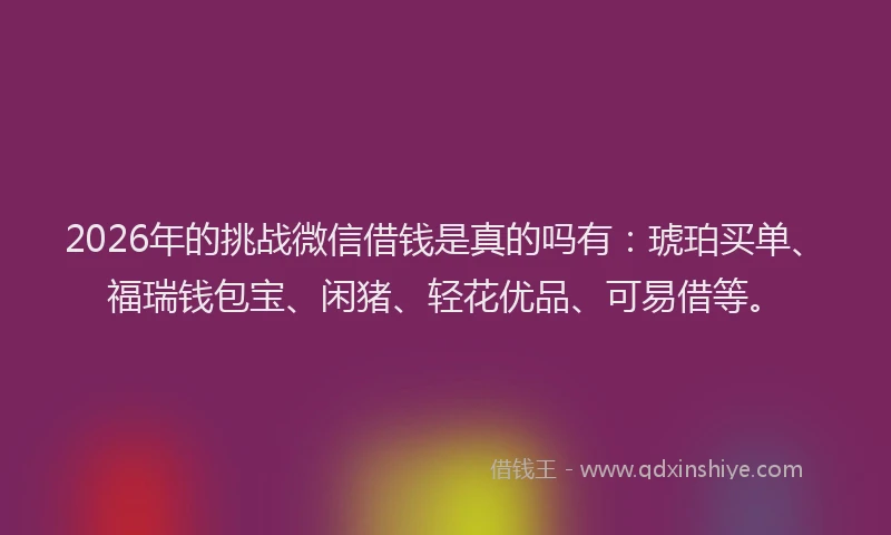 2026年的挑战微信借钱是真的吗有：琥珀买单、福瑞钱包宝、闲猪、轻花优品、可易借等。