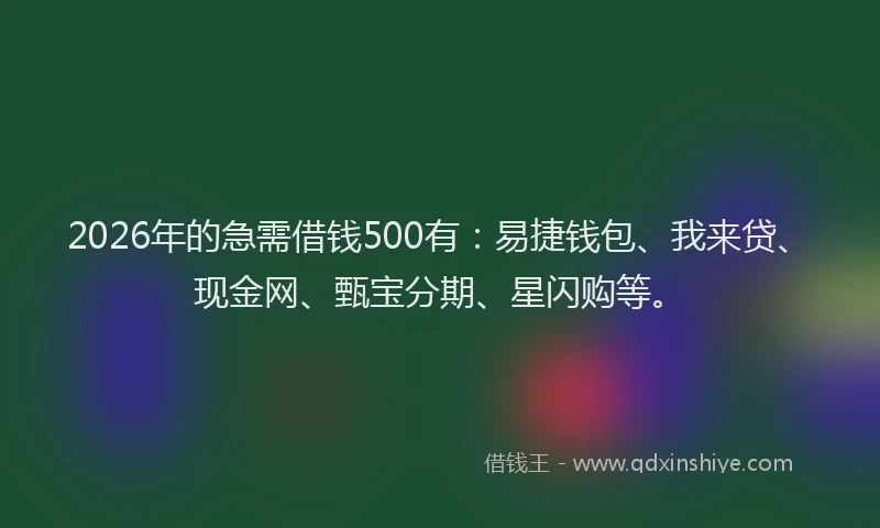 2026年的急需借钱500有：易捷钱包、我来贷、现金网、甄宝分期、星闪购等。