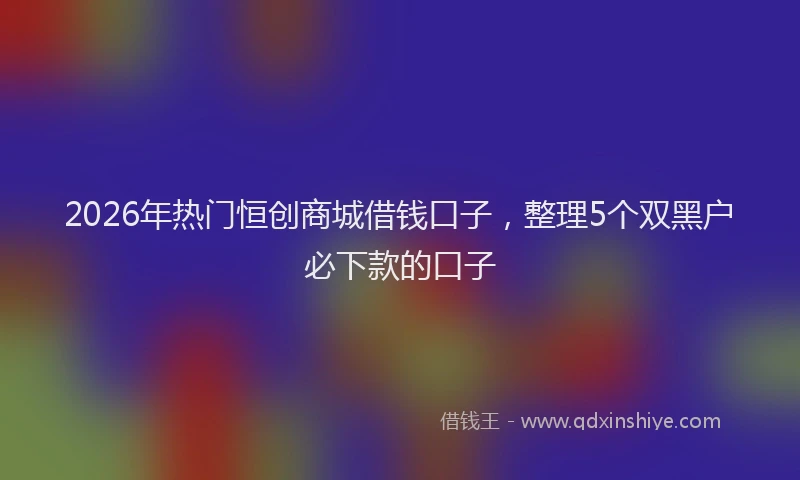 2026年热门恒创商城借钱口子，整理5个双黑户必下款的口子