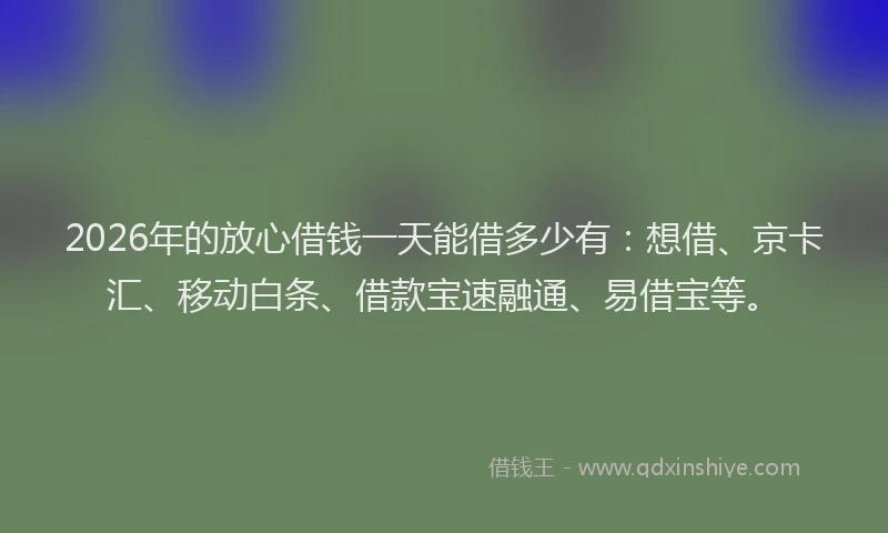 2026年的放心借钱一天能借多少有：想借、京卡汇、移动白条、借款宝速融通、易借宝等。