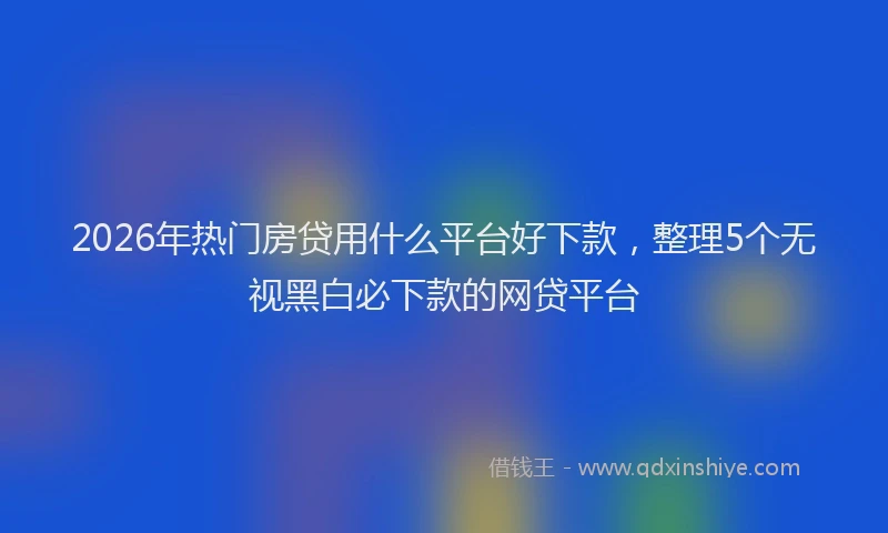 2026年热门房贷用什么平台好下款，整理5个无视黑白必下款的网贷平台