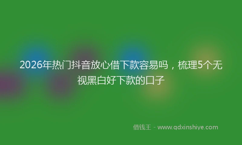 2026年热门抖音放心借下款容易吗，梳理5个无视黑白好下款的口子