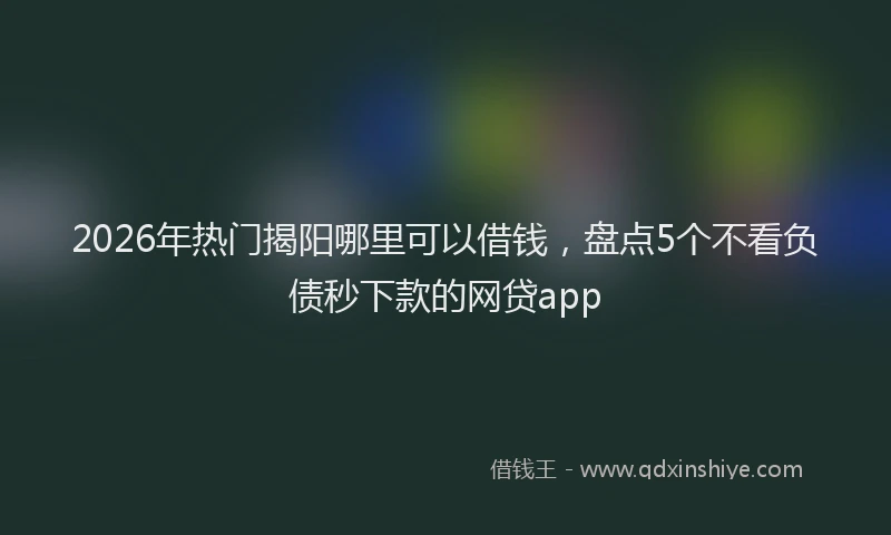 2026年热门揭阳哪里可以借钱，盘点5个不看负债秒下款的网贷app