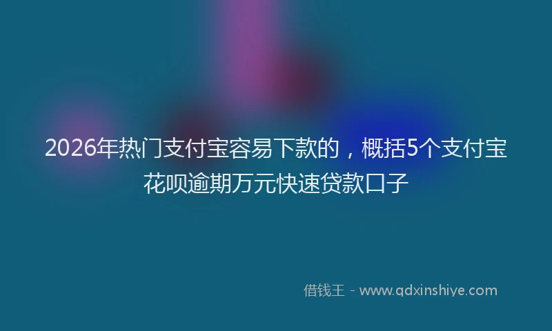 2026年热门支付宝容易下款的，概括5个支付宝花呗逾期万元快速贷款口子