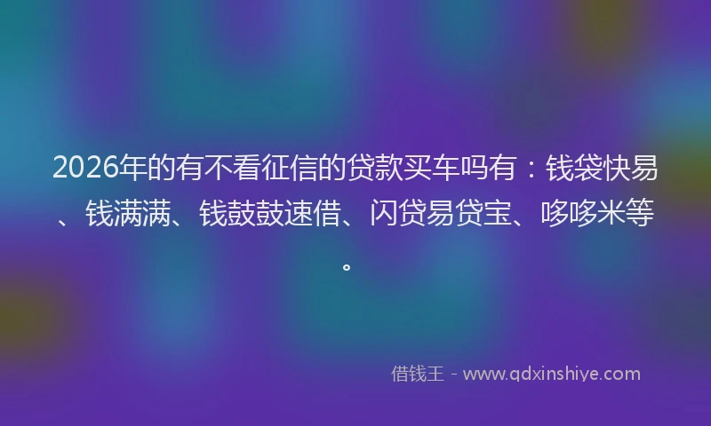 2026年的有不看征信的贷款买车吗有：钱袋快易、钱满满、钱鼓鼓速借、闪贷易贷宝、哆哆米等。