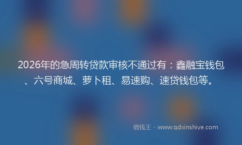 2026年的急周转贷款审核不通过有：鑫融宝钱包、六号商城、萝卜租、易速购、速贷钱包等。