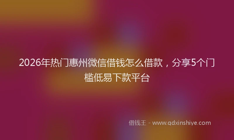 2026年热门惠州微信借钱怎么借款，分享5个门槛低易下款平台
