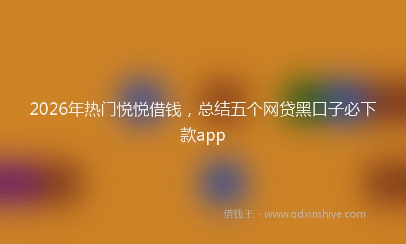 2026年热门悦悦借钱，总结五个网贷黑口子必下款app