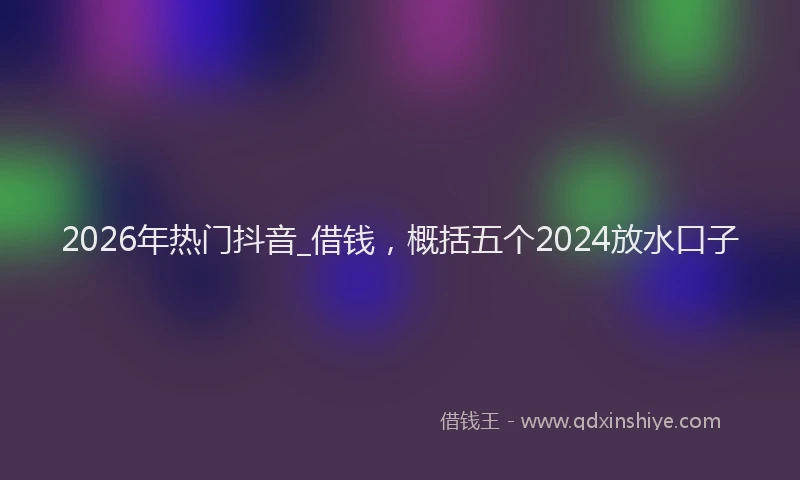 2026年热门抖音_借钱，概括五个2024放水口子