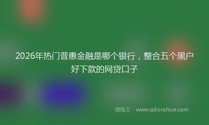 2026年热门普惠金融是哪个银行，整合五个黑户好下款的网贷口子