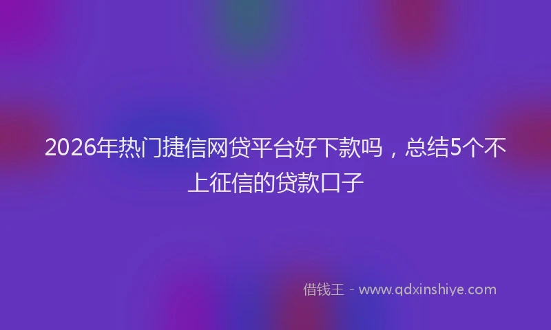 2026年热门捷信网贷平台好下款吗，总结5个不上征信的贷款口子