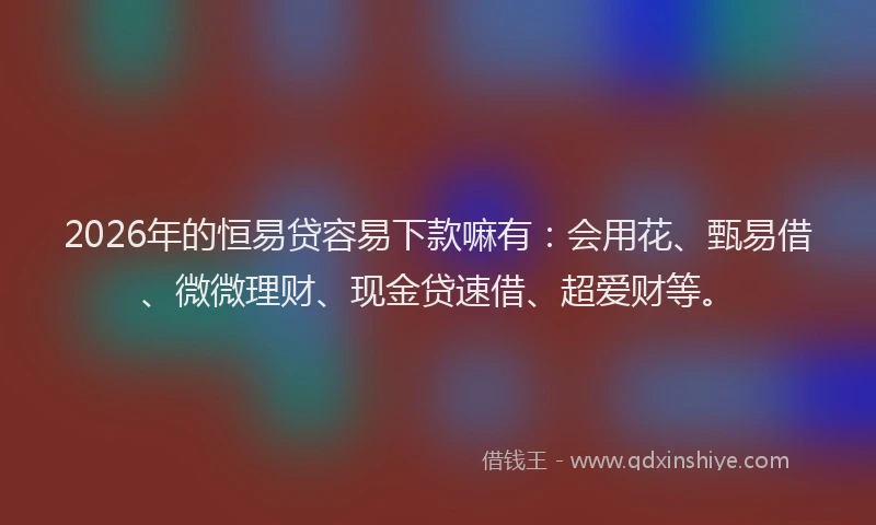 2026年的恒易贷容易下款嘛有：会用花、甄易借、微微理财、现金贷速借、超爱财等。