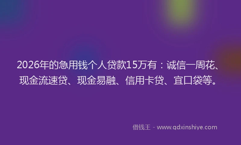 2026年的急用钱个人贷款15万有：诚信一周花、现金流速贷、现金易融、信用卡贷、宜口袋等。