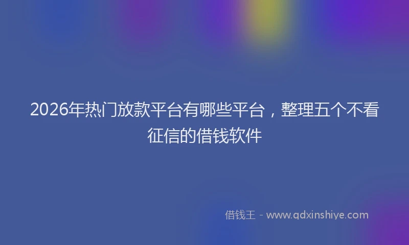 2026年热门放款平台有哪些平台，整理五个不看征信的借钱软件
