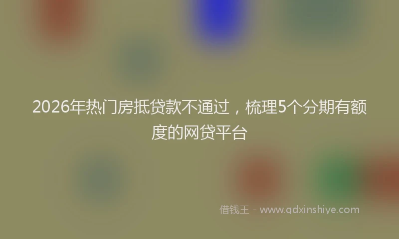 2026年热门房抵贷款不通过,梳理5个分期有额度的网贷平台